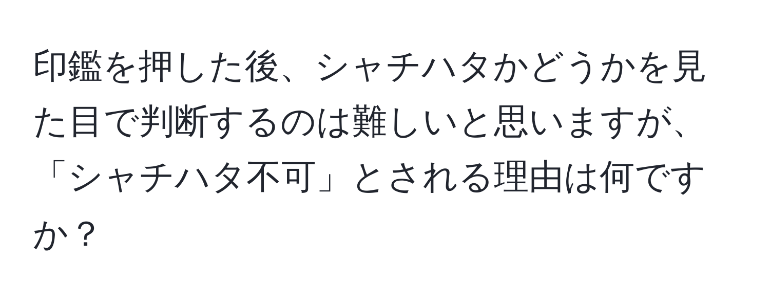 印鑑を押した後、シャチハタかどうかを見た目で判断するのは難しいと思いますが、「シャチハタ不可」とされる理由は何ですか？