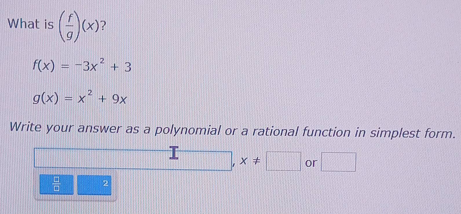 What is ( f/g )(x) ?
f(x)=-3x^2+3
g(x)=x^2+9x
Write your answer as a polynomial or a rational function in simplest form.
□ ,x!= □ or □
 □ /□  
2