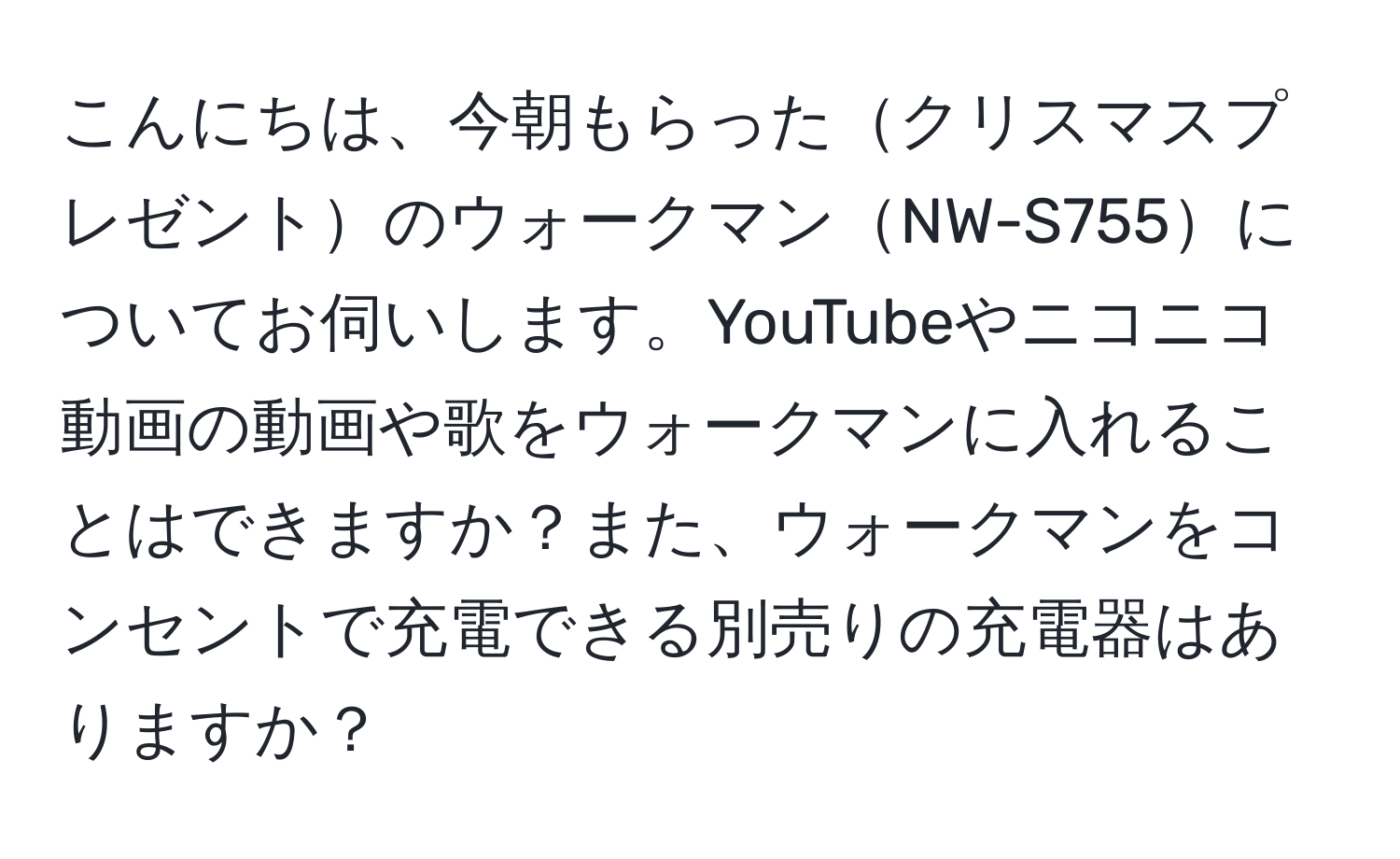 こんにちは、今朝もらったクリスマスプレゼントのウォークマンNW-S755についてお伺いします。YouTubeやニコニコ動画の動画や歌をウォークマンに入れることはできますか？また、ウォークマンをコンセントで充電できる別売りの充電器はありますか？