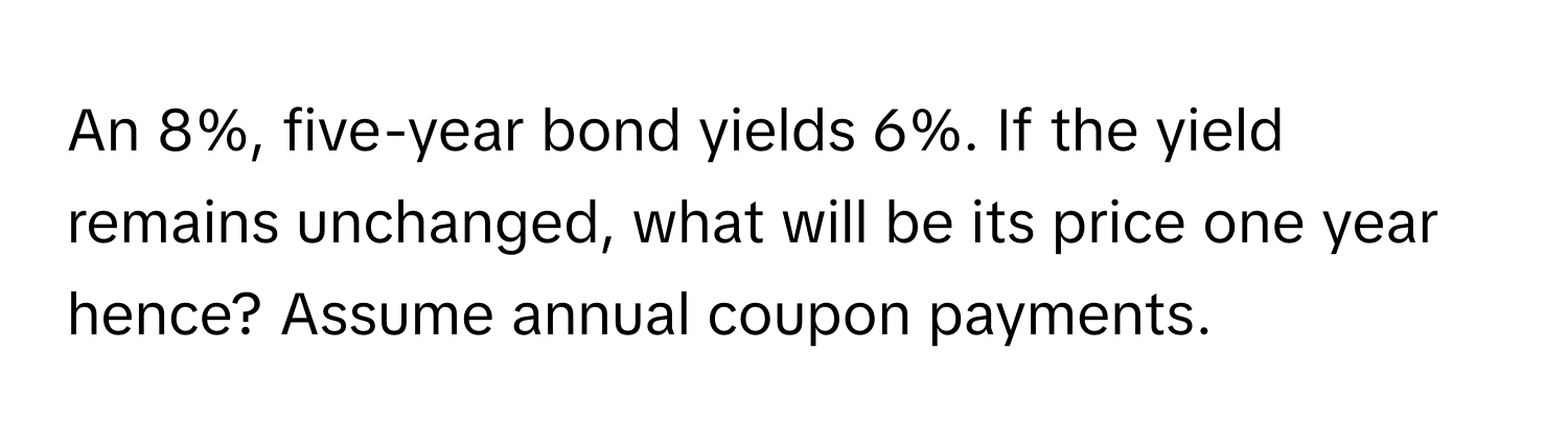 An 8%, five-year bond yields 6%. If the yield remains unchanged, what will be its price one year hence? Assume annual coupon payments.