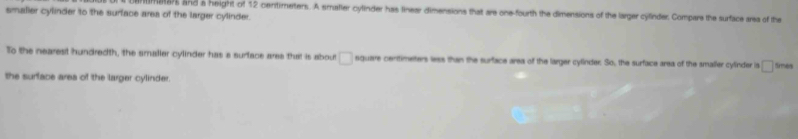 maar and a height of 12 centimeters. A smaller cylinder has linear dimensions that are one-fourth the dimensions of the larger cylinder, Compars the surface arsa of the 
smalier cylinder to the surface area of the larger cylinder. 
To the nearest hundredth, the smaller cylinder has a surface ares that is about □ square centimeters less than the surface area off the larger cylinder. So, the surface area of the amaller cylinder is □ tirmes 
the surface area of the larger cylinder.