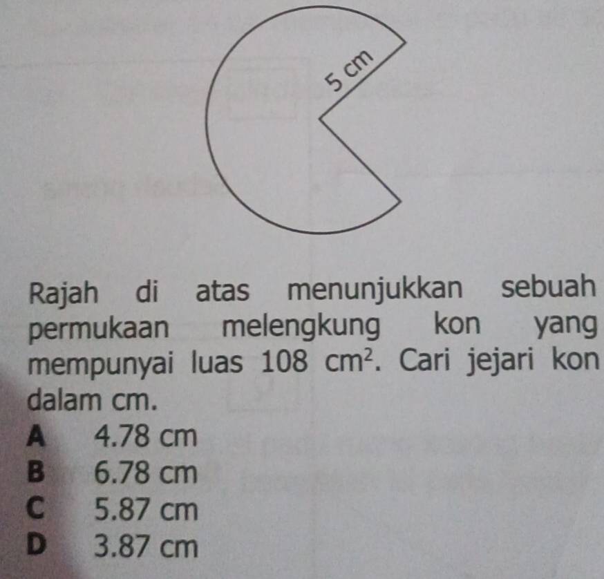 Rajah di atas menunjukkan sebuah
permukaan melengkung kon yang
mempunyai luas 108cm^2. Cari jejari kon
dalam cm.
A 4.78 cm
B 6.78 cm
C 5.87 cm
D 3.87 cm