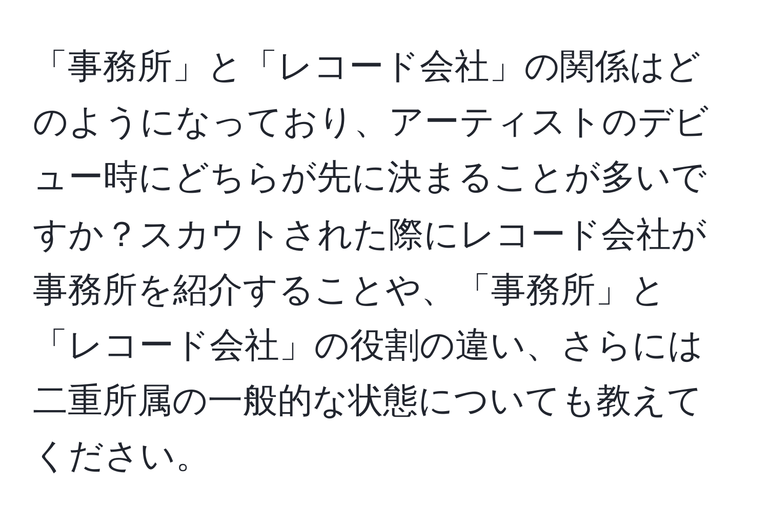 「事務所」と「レコード会社」の関係はどのようになっており、アーティストのデビュー時にどちらが先に決まることが多いですか？スカウトされた際にレコード会社が事務所を紹介することや、「事務所」と「レコード会社」の役割の違い、さらには二重所属の一般的な状態についても教えてください。