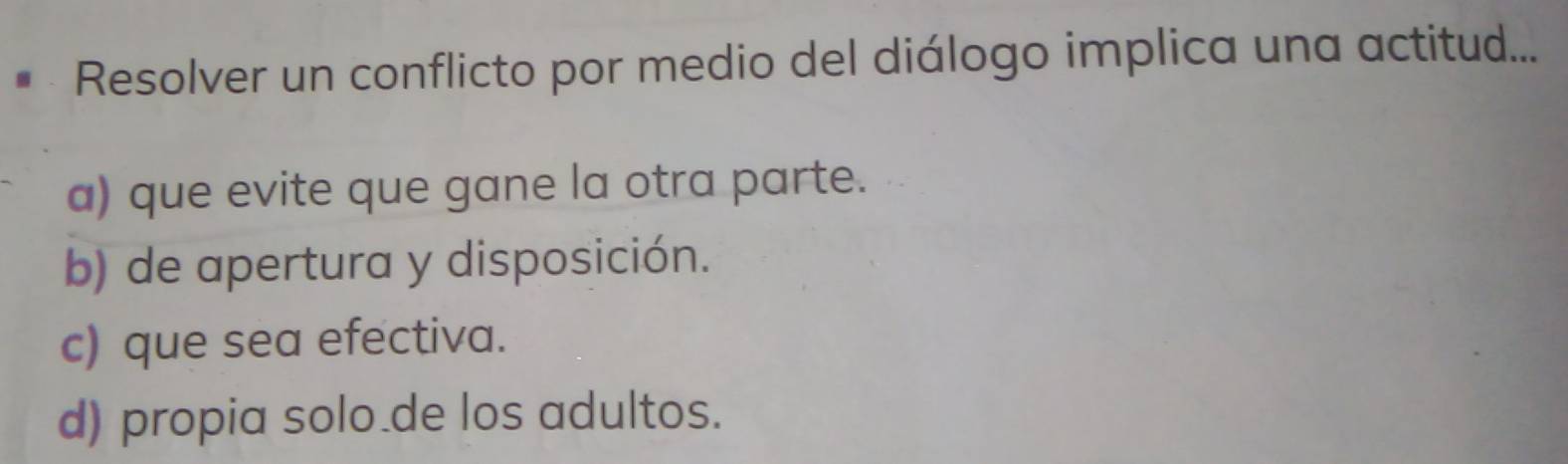 Resolver un conflicto por medio del diálogo implica una actitud....
a) que evite que gane la otra parte.
b) de apertura y disposición.
c) que sea efectiva.
d) propia solo.de los adultos.