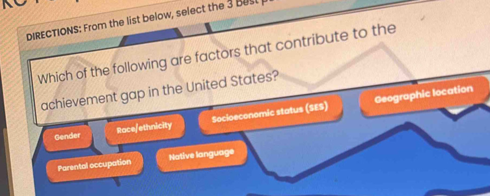 DIRECTIONS: From the list below, select the 3 best 
Which of the following are factors that contribute to the
achievement gap in the United States?
Geographic location
Gender Race/ethnicity Socioeconomic status (SES)
Parental occupation Native language