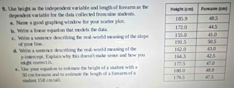 Use beight as the independent variable and length of forearm as the 
dependent variable for the data collected from nine students. 
a. Name a good graphing window for your scatter plot. 
h Write a linear equation that models the data. 
c. Write a sentence describing the real-world meaning of the slope 
of your line. 
d. Write a sentence describing the real-world meaning of the 
y-intercept. Explain why this doesn't make sense and how you 
might correct it. 
e. Use your equation to estimate the height of a student with a
50 cm forearm and to estimate the length of a forearm of a 
student 158 cm tall.