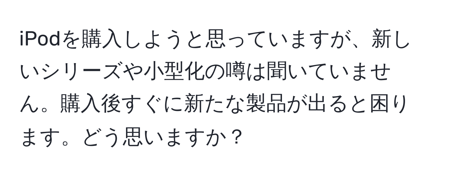 iPodを購入しようと思っていますが、新しいシリーズや小型化の噂は聞いていません。購入後すぐに新たな製品が出ると困ります。どう思いますか？