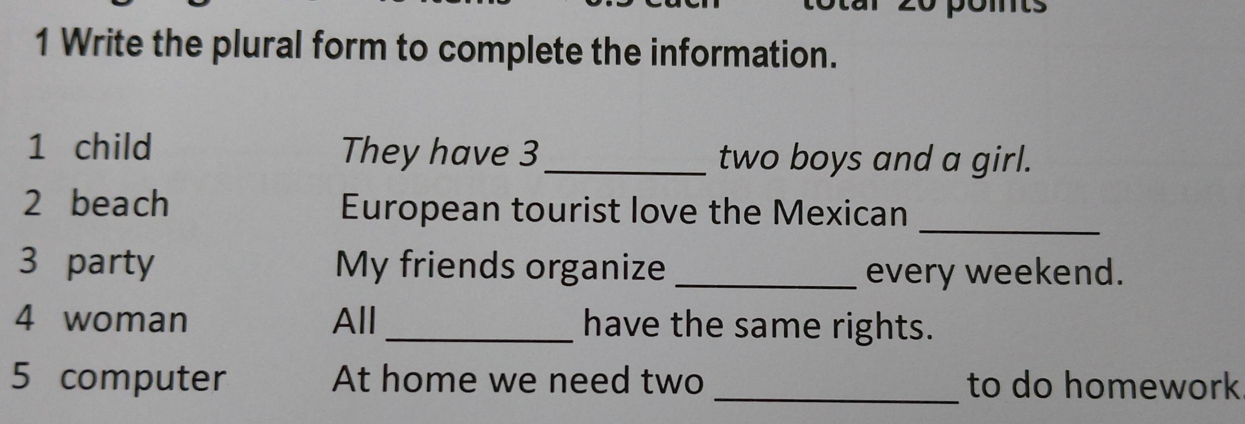 Write the plural form to complete the information. 
1 child They have 3 _ two boys and a girl. 
_ 
2 beach European tourist love the Mexican 
3 party My friends organize_ 
every weekend. 
4 woman All _have the same rights. 
5 computer At home we need two _to do homework