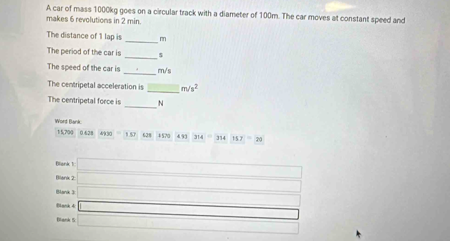 A car of mass 1000kg goes on a circular track with a diameter of 100m. The car moves at constant speed and
makes 6 revolutions in 2 min.
The distance of 1 lap is _ m
The period of the car is _s
The speed of the car is _ m/s
The centripetal acceleration is _ m/s^2
_
The centripetal force is N
Word Bank:
15,700 0.628 4930 1.57 628 1570 4.93 314 314 15.7 20
Blank 1:
Blank 2: □ 
Blank 3: □ 
Blank 4 □
□ 
Blank 5 □