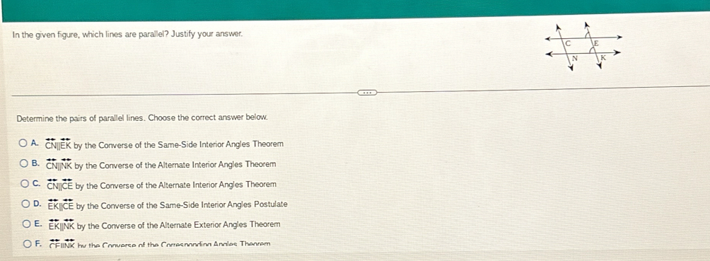 In the given figure, which lines are parallel? Justify your answer.
Determine the pairs of parallel lines. Choose the correct answer below
A. overleftrightarrow CN by the Converse of the Same-Side Interior Angles Theorem
B. overleftrightarrow CN|| by the Converse of the Alternate Interior Angles Theorem
C. overleftrightarrow CN||overleftrightarrow CE by the Converse of the Alternate Interior Angles Theorem
D. overleftrightarrow EK||overleftrightarrow CE by the Converse of the Same-Side Interior Angles Postulate
E. E K by the Converse of the Alternate Exterior Angles Theorem
F. CFIINK by the Converse of the Corresnonding Anales Theorem