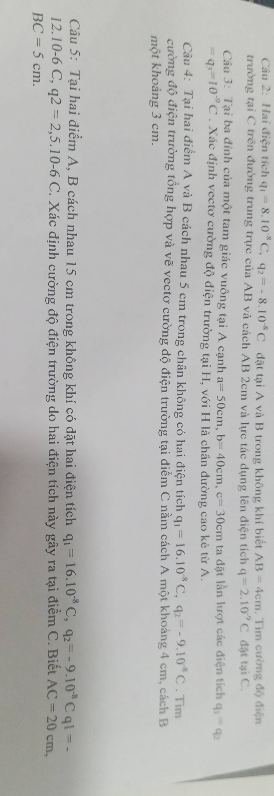 Hai điện tích q_1=8.10^(-8)C, q_2=-8.10^(-8)C đặt tại A và B trong không khí biết AB=4cm. Tìm cường độ điện 
trường tại C trên đường trung trực của AB và cách AB 2cm và lực tác dụng lên điện tích q=2.10^(-9)C đặt tại C. 
Câu 3: Tại ba đỉnh của một tam giác vuông tại A cạnh a=50cm, b=40cm, c=30cm ta đặt lần lượt các điện tích q_1=q_2
=q_3=10^(-9)C. Xác định vectơ cường độ điện trường tại H, với H là chân đường cao kẻ từ A. 
Câu 4: Tại hai điểm A và B cách nhau 5 cm trong chân không có hai điện tích q_1=16.10^(-8)C, q_2=-9.10^(-8)C. Tim 
cường độ điện trường tổng hợp và vẽ vectơ cường độ điện trường tại điểm C nằm cách A một khoảng 4 cm, cách B 
một khoảng 3 cm. 
Câu 5: Tại hai điểm A, B cách nhau 15 cm trong không khí có đặt hai điện tích q_1=16.10^(-8)C, q_2=-9.10^(-8)C q1=-
12. 10-6 C, q2=2, 5.10-6C T. Xác định cường độ điện trường do hai điện tích này gây ra tại điểm C. Biết AC=20cm,
BC=5cm.