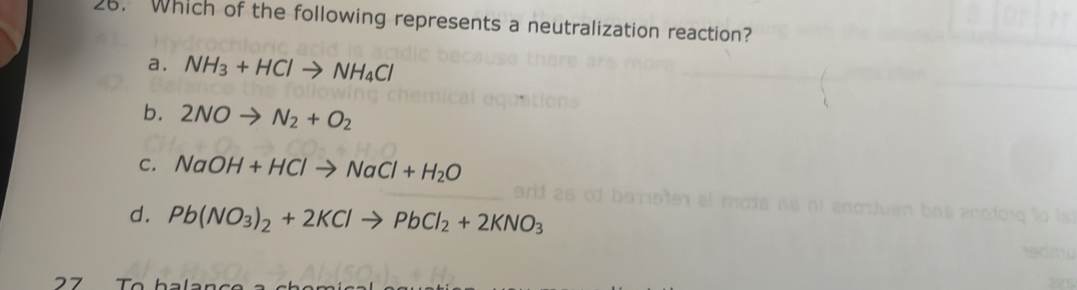 Which of the following represents a neutralization reaction?
a. NH_3+HClto NH_4Cl
b. 2NOto N_2+O_2
C. NaOH+HClto NaCl+H_2O
d. Pb(NO_3)_2+2KClto PbCl_2+2KNO_3
27 To h a