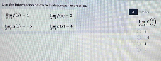 Use the information below to evaluate each expression.
4 2 points
limlimits _xto 4f(x)=1 limlimits _xto 1f(x)=3
limlimits _xto 4g(x)=-6 limlimits _xto 1g(x)=4
limlimits _xto 4f( x/4 )
3
-6
4
1