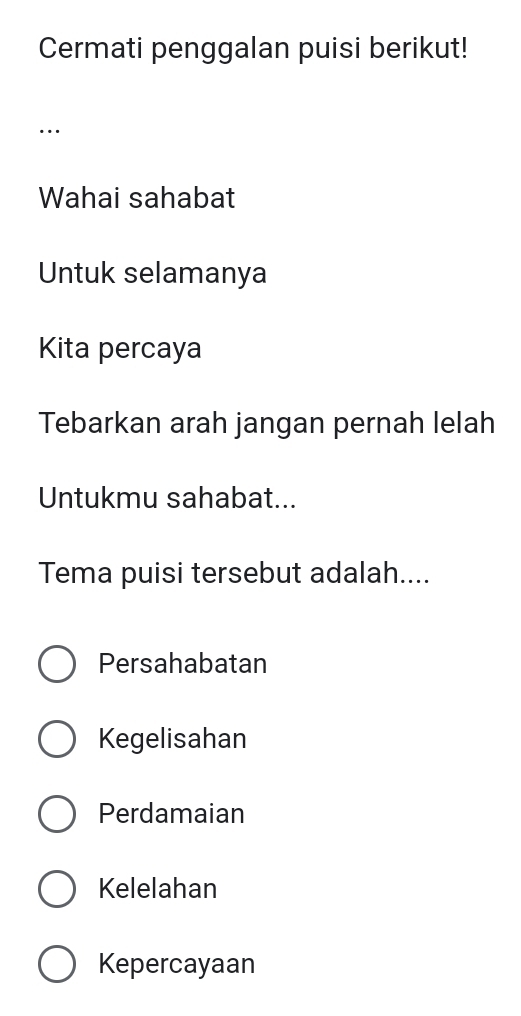 Cermati penggalan puisi berikut!
…
Wahai sahabat
Untuk selamanya
Kita percaya
Tebarkan arah jangan pernah lelah
Untukmu sahabat...
Tema puisi tersebut adalah....
Persahabatan
Kegelisahan
Perdamaian
Kelelahan
Kepercayaan