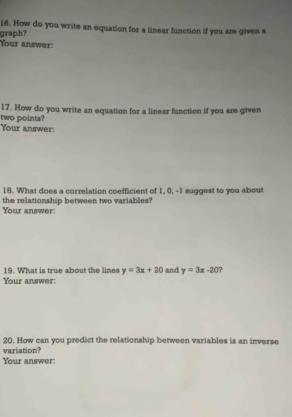 How do you write an equation for a linear function if you are given a
graph?
Your answer:
17. How do you write an equation for a linear function if you are given
two points?
Your answer:
18. What does a correlation coefficient of 1, 0, -1 suggest to you about
the relationship between two variables?
Your answer:
19. What is true about the lines y=3x+20 and y=3x-20 ?
Your answer:
20. How can you predict the relationship between variables is an inverse
variation?
Your answer: