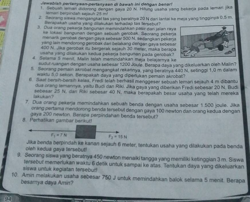 Jawabiah pertanyaan-pertanyaan di bawah ini dengan benar!
1. Sebuah leman didorong dengan gaya 20 N. Hitung usaha yang bekerja pada lemari jika
lemari berpindah sejauh 25 m!
2. Seorang siswa mengangkat tas yang beratnya 20 N dari lantai ke meja yang tingginya 0,5 m.
Berapakah usaha yang dilakukan terhadap tas tersebut?
3. Dua orang pekerja bangunan memindahkan pasir dari jalan raya
ke lokasi bangunan dengan sebuah gerobak. Seorang pekerja
menark gerobak dengan gaya sebesar 500 N, sedangkan pekerja
yang lain mendorong gerobak dari belakang dengan gaya sebesa
400 N. Jika gerobak itu bergerak sejauh 30 meter, maka berapa
usaha yang dilakukan kedua pekerja bangunan pada gerobak?
4. Selama 5 menit, Malin telah memindahkan meja belajarnya ke
sudut ruangan dengan usaha sebesar 1200 Joule. Berapa daya yang dikeluarkan oleh Malin?
5. Seorang pemain akrobat mengangkat rekannya, yang beratnya 440 N, setinggi 1,0 m dalam
waktu 5.0 sekon. Berapakah daya yang diperlukan pemain akrobat?
6. Saat bersih-bersih kelas, Fredi telah berhasil menggeser sebuah lemari sejauh 4 m dibantu
dua orang temannya, yaitu Budi dan Riki, Jika gaya yang diberikan Fredi sebesar 20 N, Budi
sebesar 25 N, dan Riki sebesar 40 N, maka berapakah besar usaha yang telah mereka
lakukan?
7. Dua orang pekerja memindahkan sebuah benda dengan usaha sebesar 1.500 joule. Jika
orang pertama mendorong benda tersebut dengan gaya 100 newton dan orang kedua dengan
gaya 200 newton. Berapa perpindahan benda tersebut?
8. Perhatikan gambar berikut!
Jika benda berpindah ke kanan sejauh 6 meter, tentukan usaha yang dilakukan pada benda
oleh kedua gaya tersebut!
9. Seorang siswa yang beratnya 450 newton menaiki tangga yang memiliki ketinggian 3 m. Siswa
tersebut memerlukan waktu 6 detik untuk sampai ke atas. Tentukan daya yang dikeluarkan
siswa untuk kegiatan tersebut!
10. Amin melakukan usaha sebesar 750 J untuk memindahkan balok selama 5 menit. Berapa
besamya daya Amin?
94