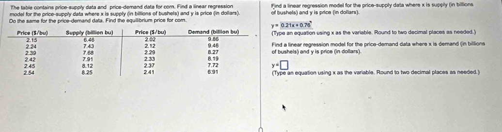 The table contains price-supply data and price-demand data for corn. Find a linear regression Find a linear regression model for the price-supply data where x is supply (in billions
model for the price-supply data where x is supply (in billions of bushels) and y is price (in dollars). of bushels) and y is price (in dollars).
Do the same for the price-demand data. Find the equilibrium price for corn.
y=0.21x+0.76
e an equation using x as the variable. Round to two decimal places as needed.)
a linear regression model for the price-demand data where x is demand (in billions
ushels) and y is price (in dollars).
e an equation using x as the variable. Round to two decimal places as needed.)