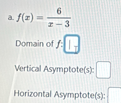 f(x)= 6/x-3 
Domain of f : :□
Vertical Asymptote(s): □ 
Horizontal Asymptote(s): □