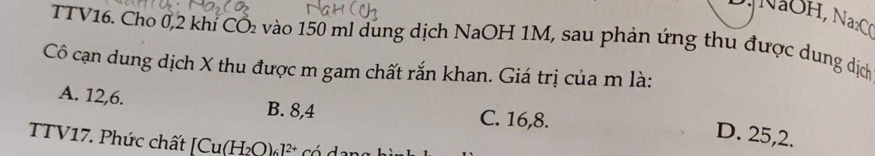 NaC
TTV16. Cho 0,2 khí CÔ₂ vào 150 ml dung dịch NaOH 1M, sau phản ứng thu được dung dịch
Cô cạn dung dịch X thu được m gam chất rắn khan. Giá trị của m là:
A. 12, 6. B. 8, 4 C. 16, 8.
D. 25, 2.
TTV17. Phức chất [( Cu(H_2O)_6]^2+ có d