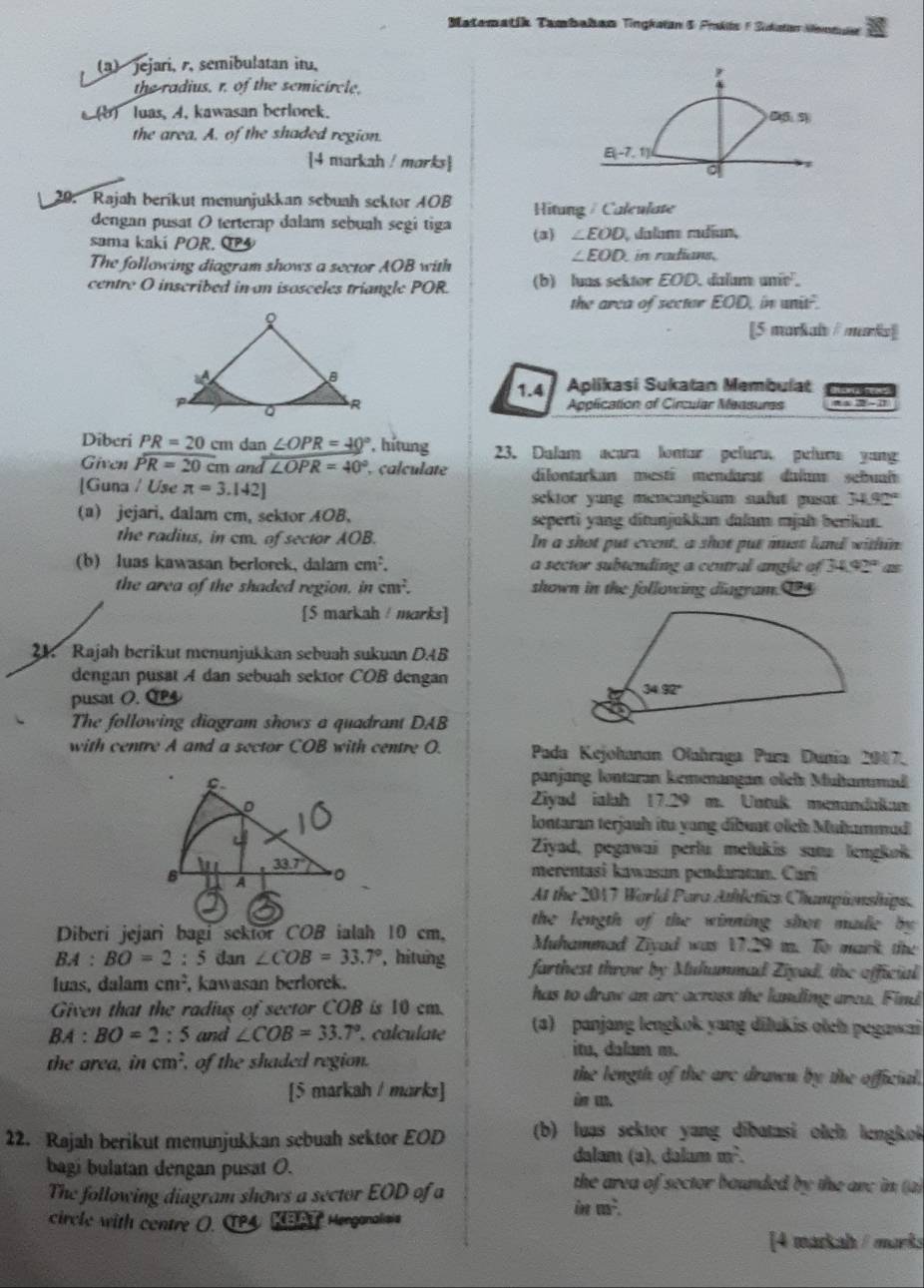 Matematik Tambahan Tingkalan & Pmkls F Sukstan Nemtula
(3) jejari, r, semibulatan itu,
the radius, r. of the semicircle.
) luas, A. kawasan berlorek.
the area. A. of the shaded region.
[4 markah / marks]
20. Rajah berikut menunjukkan sebuah sektor AOB Hitung / Caleulate
dengan pusat O terterap dalam sebuah segi tiga (3) ∠ EOD I dalam radían,
sama kakí POR. QP  in radians.
The following diagram shows a sector AOB with
∠ EOD
centre O inscribed in an isosceles triangle POR. (b) luas sektor EOD. dalam amin^2
the area of sector EOD, in unit.
[5 markais / marks]]
1.4  Aplikasi Sukatan Membulat
Application of Circular Measumss
Diberi PR=20 cm dan ∠ OPR=40° , htung 23. Dalam acara lontar peluru. pelura yang
Given overline PR=20cm an widehat I∠ OPR=40° , calculate dilontarkan mesti mendarat dulam sebual
[Guna / Use π =3.142] sektor yung mencangkum sufut pusat 34.92°
(a) jejari, dalam cm, sektor AOB, seperti yang ditunjukkan dalum mjah berikun.
the radius, in cm. of sector AOB. In a shot put event, a shot put must land within
(b) luas kawasan berlorek, dalam cm^2. a sector subtending a central angl e of 47°
one
the area of the shaded region, in cm^2. shown in the following diagram. 1
[5 markah / marks]
21. Rajah berikut menunjukkan sebuah sukuan D.4B
dengan pusat A dan sebuah sektor COB dengan 
pusat O. CP
The following diagram shows a quadrant DAB
with centre A and a sector COB with centre O.  Pada Kejohanan Olahraga Para Dunia: 2017.
panjang lontaran kemenangan oleh Muhammad
Ziyad ialah 17.29 m. Untuk menandakam
lontaran terjauh itu yang dibuat olch Multammud
Ziyad, pegawai perlu mełukis satu lengkok
merentasi kawasan pendaratan. Carí
At the 2017 World Para Athletics Championships.
the length of the winning shot made by 
Diberi jejari bagi sektor COB ialah 10 cm, Muhammad Ziyad was 17.29 m. To mark the
BA:BO=2 : 5 dan ∠ COB=33.7° , hitung farthest throw by Mulummad Ziyad, the official
luas, dalam cm^2 , kawasan berlorek. has to draw an are across the landing area. Find
Given that the radius of sector COB is 10 cm.
BA:BO=2:5 and ∠ COB=33.7°. calculate (a) panjang lengkok yang dilukis otch pegawai
itu, dalam m.
the area, in cm^2 , of the shaded region. the length of the are drawn by the official.
[5 markah / marks] i m.
22. Rajah berikut menunjukkan sebuah sektor EOD (b) luas sektor yang dibatasi olch lengko
dalam (a), dalam m².
bagi bulatan dengan pusat O. the area of sector bounded by the are in (a)
The following diagram shows a sector EOD of a in u².
circle with contre O. TPA Mil Herganalaia
[4 markah / marks