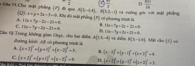 overline 2^((·) 
a frac 9π)2· D.  81π /10 . 
* Câu 11.Cho mặt phẳng (P) đi qua A(2;-1;4), B(3;2;-1) và vuōng goc với mặt phẳng
(Q): x+y+2z-3=0. Khi đó mặt phẳng (P) có phương trình là
A. 11x+7y-2z-21=0.
C. 11x-7y-2z-21=0.
B. 11x+7y+2z+21=0.
D. 11x-7y+2z+21=0. 
Câu 12.Trong không gian Oxyz, cho hai điểm A(1;3;-4) và điểm B(3;-1;0). Mặt cầu (S) có
đường kính AB có phương trình là
A. (x+2)^2+(y+1)^2+(z-2)^2=3. B. (x-2)^2+(y-1)^2+(z+2)^2=9.
C. (x+2)^2+(y+1)^2+(z-2)^2=9. D. (x-2)^2+(y-1)^2+(z+2)^2=3.