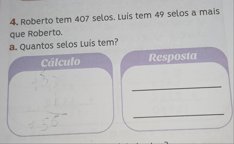 Roberto tem 407 selos. Luís tem 49 selos a mais 
que Roberto. 
a. Quantos selos Luís tem? 
Cálculo Resposta 
_ 
_