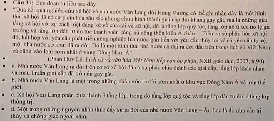 Cầu 37: Đọc đoạn tư liệu sau đây
*Qua kết quả nghiên cứu xã hội và nhà nước Văn Lang đời Hùng Vương có thể ghi nhận đây là một hình
thái xã hội đã có sự phân hóa sâu sắc nhưng chưa hình thành giai cấp đối kháng gay gắt, mà là những giai
tằng xã hội với sự cách biệt đáng kể về của cải và xã hội, đó là tầng lớp quý tộc, tầng lớp nô tì tức nô lệ gia
trưởng và tầng lớp dân tự do tức thành viên công xã nông thôn kiểu Á châu.. Trên cơ sở phân hóa xã hội
đó, kết hợp với yêu cầu phát triển nông nghiệp lúa nước gắn liền với yêu cầu thủy lợi và cả yêu cầu tự vệ,
một nhà nước sơ khai đã ra đời. Đó là một hình thái nhà nước cổ đại ra đời đầu tiên trong lịch sử Việt Nam
và cũng vào loại sớm nhất ở vùng Đông Nam Á'.
(Phan Huy Lê, Lịch sử và văn hóa Việt Nam tiếp cận bộ phận, NXB giáo dục, 2007, tr.90)
a. Nhà nước Văn Lang ra dời trên cơ sở xã hội đã có sự phân chia thành các giai cấp, tầng lớp khác nhau
và mâu thuẫn giai cấp đã trở nên gay gắt.
b. Nhà nước Văn Lang là một trong những nhà nước ra đời sớm nhất ở khu vực Đông Nam Á và trên thể
giới.
c. Xã hội Văn Lang phân chia thành 3 tầng lớp, trong đó tầng lớp quý tộc và tầng lớp dân tự do là tầng lớp
thống trị.
d. Một trong những nguyên nhân thúc đầy sự ra đời của nhà nước Văn Lang - Âu Lạc là do nhu cầu trị
thủy và chồng giặc ngoại xâm.