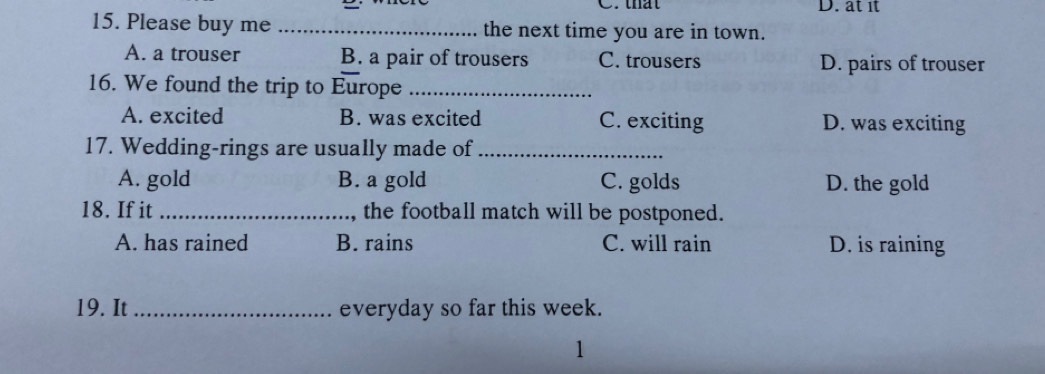 that D. at it
15. Please buy me _the next time you are in town.
A. a trouser B. a pair of trousers C. trousers D. pairs of trouser
16. We found the trip to Europe_
A. excited B. was excited C. exciting D. was exciting
17. Wedding-rings are usually made of_
A. gold B. a gold C. golds D. the gold
18. If it_ ,the football match will be postponed.
A. has rained B. rains C. will rain D. is raining
19. It _everyday so far this week.
1