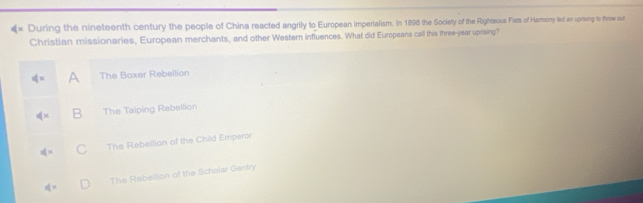 × During the nineteenth century the people of China reacted angrily to European imperialism. In 1898 the Society of the Righteous Fists of Harmony led an uprising to throw out
Christian missionaries, European merchants, and other Western influences. What did Europeans call this three-year uprising?
∉ x A The Boxer Rebellion
dx B The Taiping Rebellion
dx C The Rebellion of the Child Emparor
ifx The Rebellion of the Scholar Gentry