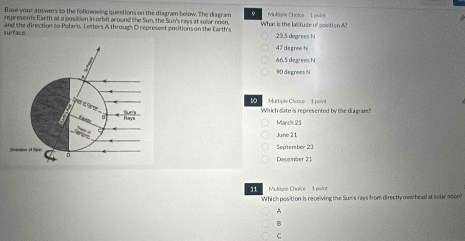 Base your answers to the followwing questions on the diagram below. The diagram 9 Multiple Choice 1 point a
represents Earth at a position in orbit around the Sun, the Sun's rays at solar noon, What is the latitude of position A?
and the direction to Polaris. Letters A through D represent positions on the Earth's
surface. 23.5 degrees N
47 degree N
66.5 degrees N
90 degrees N
10 Multiple Choice 1 point
Which date is represented by the diagram?
March 21
June 21
September 23
December 21
11 Multiple Choice 1 point
Which position is receiving the Sun's rays from directly overhead at solar noon?
A
B
C