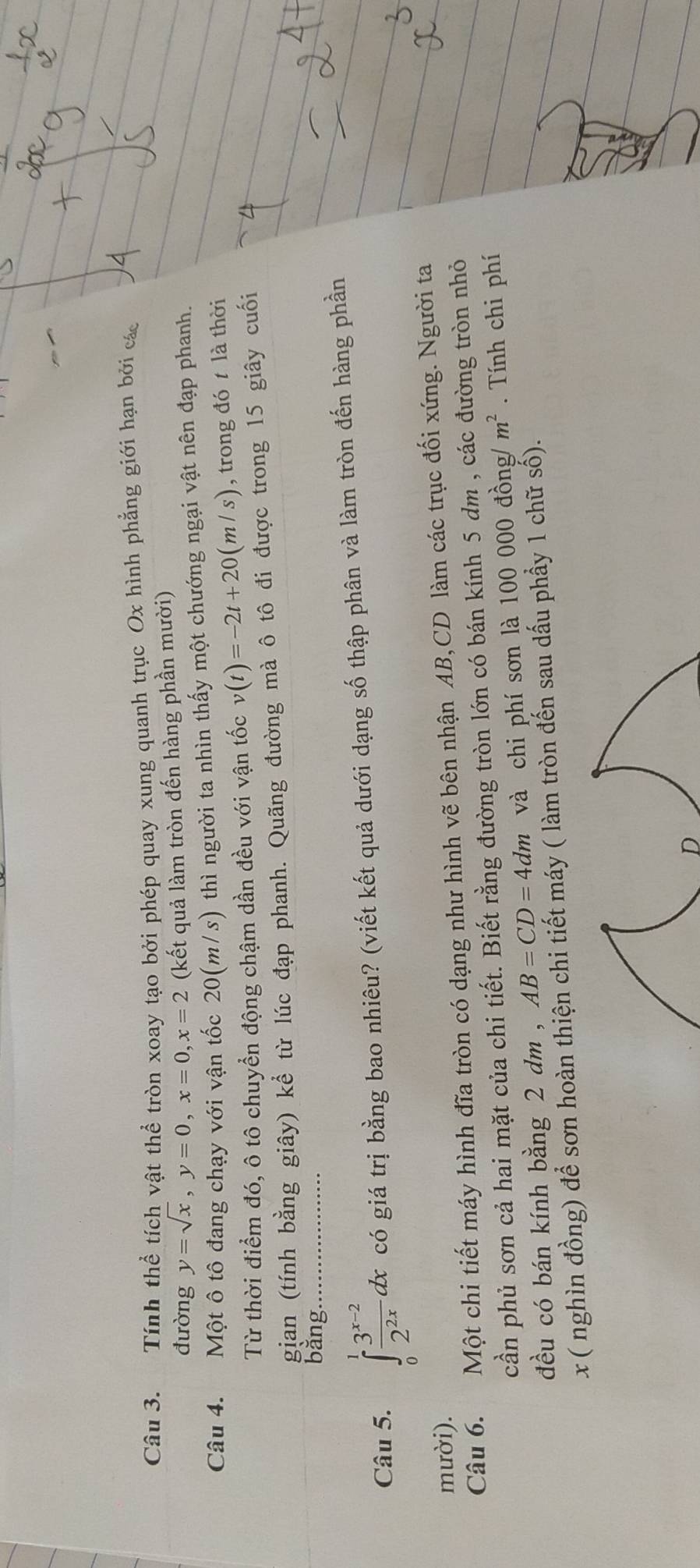 Tính thể tích vật thể tròn xoay tạo bởi phép quay xung quanh trục Ox hình phẳng giới hạn bởi các 
đường y=sqrt(x), y=0, x=0, x=2 (kết quả làm tròn đến hàng phần mười) 
Câu 4. Một ô tô đang chạy với vận tốc 20(m/s) thì người ta nhìn thấy một chướng ngại vật nên đạp phanh. 
Từ thời điểm đó, ô tô chuyển động chậm dần đều với vận tốc v(t)=-2t+20(m/s) , trong đó t là thời 
gian (tính bằng giây) kể từ lúc đạp phanh. Quãng đường mà ô tô đi được trong 15 giây cuối 
bằng. 
Câu 5. ∈tlimits _0^(1frac 3^x-2)2^(2x)dx có giá trị bằng bao nhiêu? (viết kết quả dưới dạng số thập phân và làm tròn đến hàng phần 
mười). 
Câu 6. Một chi tiết máy hình đĩa tròn có dạng như hình vẽ bên nhận AB, CD làm các trục đối xứng. Người ta 
cần phủ sơn cả hai mặt của chi tiết. Biết rằng đường tròn lớn có bán kính 5 dm , các đường tròn nhỏ 
đều có bán kính bằng 2 dm , AB=CD=4dm và chi phí sơn là 100 000 đồng/ m^2. Tính chi phí 
x ( nghìn đồng) để sơn hoàn thiện chi tiết máy ( làm tròn đến sau dấu phầy 1 chữ số). 
D