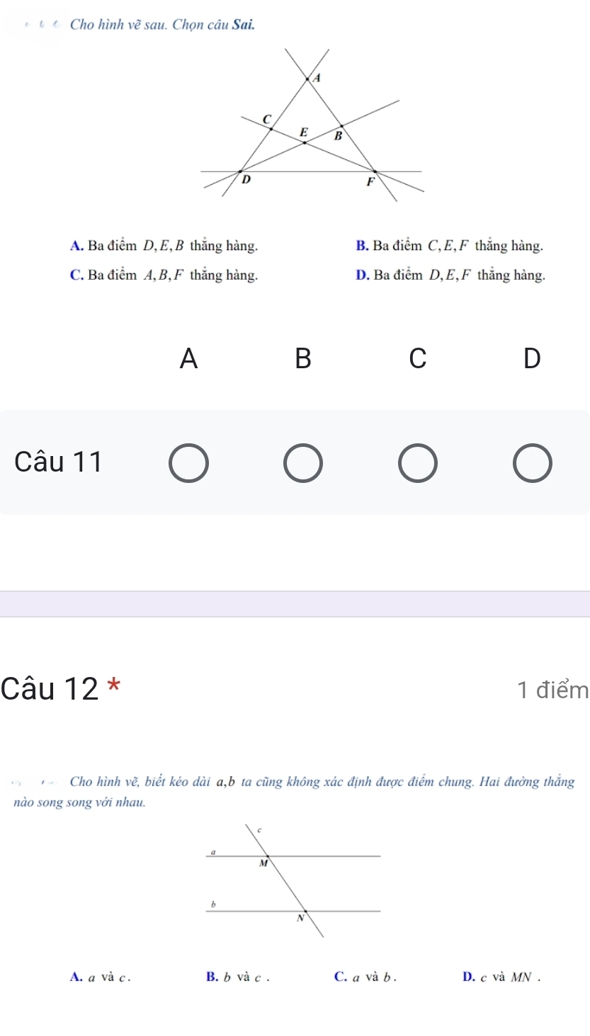 Cho hình vẽ sau. Chọn câu Sai.
A
C
E B
D
F
A. Ba dihat emD, E, B thắng hàng. B. Ba đị hat amC , E, F thắng hàng.
C. Ba diemA, B, F thắng hàng. D. Ba điểm D, E, F thắng hàng.
A
B
C
D
Câu 11
Câu 12 * 1 điểm
, Cho hình vẽ, biết kéo dài a, b ta cũng không xác định được điểm chung. Hai đường thắng
nào song song với nhau.
A. a và c . B. b và c . C. a và b . D. c và MN.