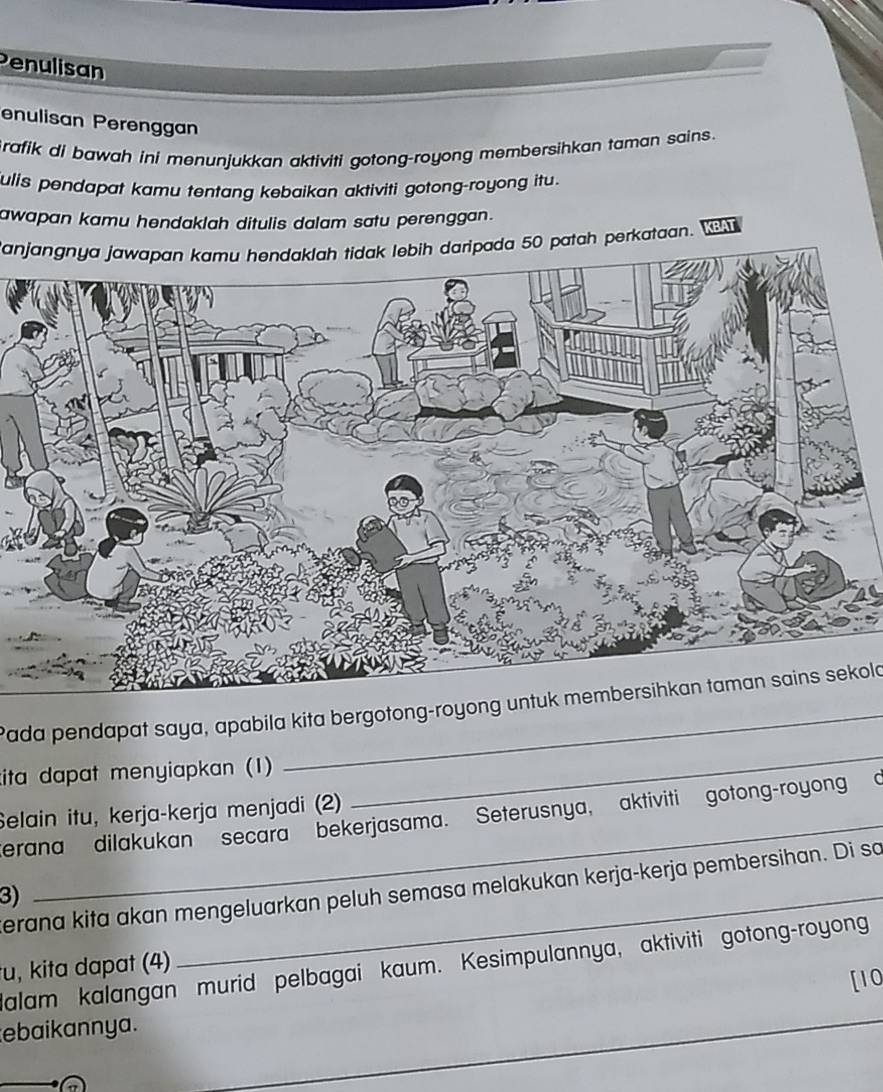 Penulisan 
enulisan Perenggan 
rafik di bawah ini menunjukkan aktiviti gotong-royong membersihkan taman sains. 
ulis pendapat kamu tentang kebaikan aktiviti gotong-royong itu. 
awapan kamu hendaklah ditulis dalam satu perenggan. 
anjangnya jawapan kamu hendaklah tidak lebih daripada 50 patah perkataan. BAT 
Pada pendapat saya, apabila kita bergotong-royong untuk membersihkan taman sains sekold 
kita dapat menyiapkan (1) 
Selain itu, kerja-kerja menjadi (2) 
_ 
erana dilakukan secara bekerjasama. Seterusnya, aktiviti gotong-royong o 
erana kita akan mengeluarkan peluh semasa melakukan kerja-kerja pembersihan. Di so 
3) 
_ 
u, kita dapat (4) lalam kalangan murid pelbagai kaum. Kesimpulannya, aktiviti gotong-royong 
ebaikannya. [10