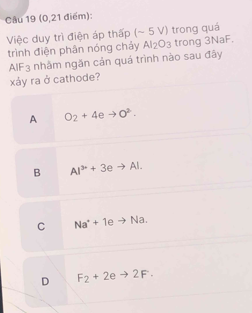 (0,21 điểm):
Việc duy trì điện áp thấp (~ 5 V) trong quá
trình điện phân nóng chảy Al_2O_3 trong 3NaF.
AIF - ; nhằm ngăn cản quá trình nào sau đây
xảy ra ở cathode?
A O_2+4eto O^2.
B Al^(3+)+3eto Al.
C Na^++1eto Na.
D F_2+2eto 2F.