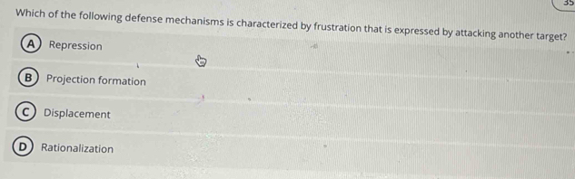 Which of the following defense mechanisms is characterized by frustration that is expressed by attacking another target?
A Repression
B Projection formation
C Displacement
D Rationalization