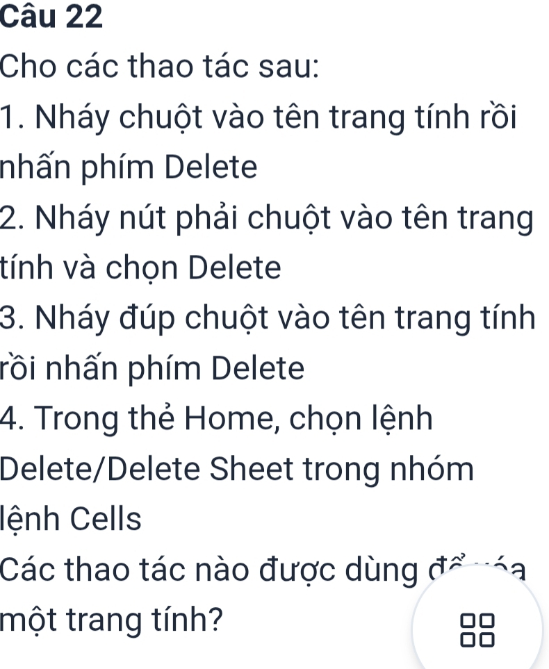 Cho các thao tác sau: 
1. Nháy chuột vào tên trang tính rồi 
phấn phím Delete 
2. Nháy nút phải chuột vào tên trang 
tính và chọn Delete 
3. Nháy đúp chuột vào tên trang tính 
rồi nhấn phím Delete 
4. Trong thẻ Home, chọn lệnh 
Delete/Delete Sheet trong nhóm 
lệnh Cells 
Các thao tác nào được dùng đổ náa 
một trang tính?