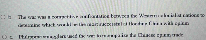 b. The war was a competitive confrontation between the Western colonialist nations to
determine which would be the most successful at flooding China with opium
c. Philippine smugglers used the war to monopolize the Chinese opium trade.