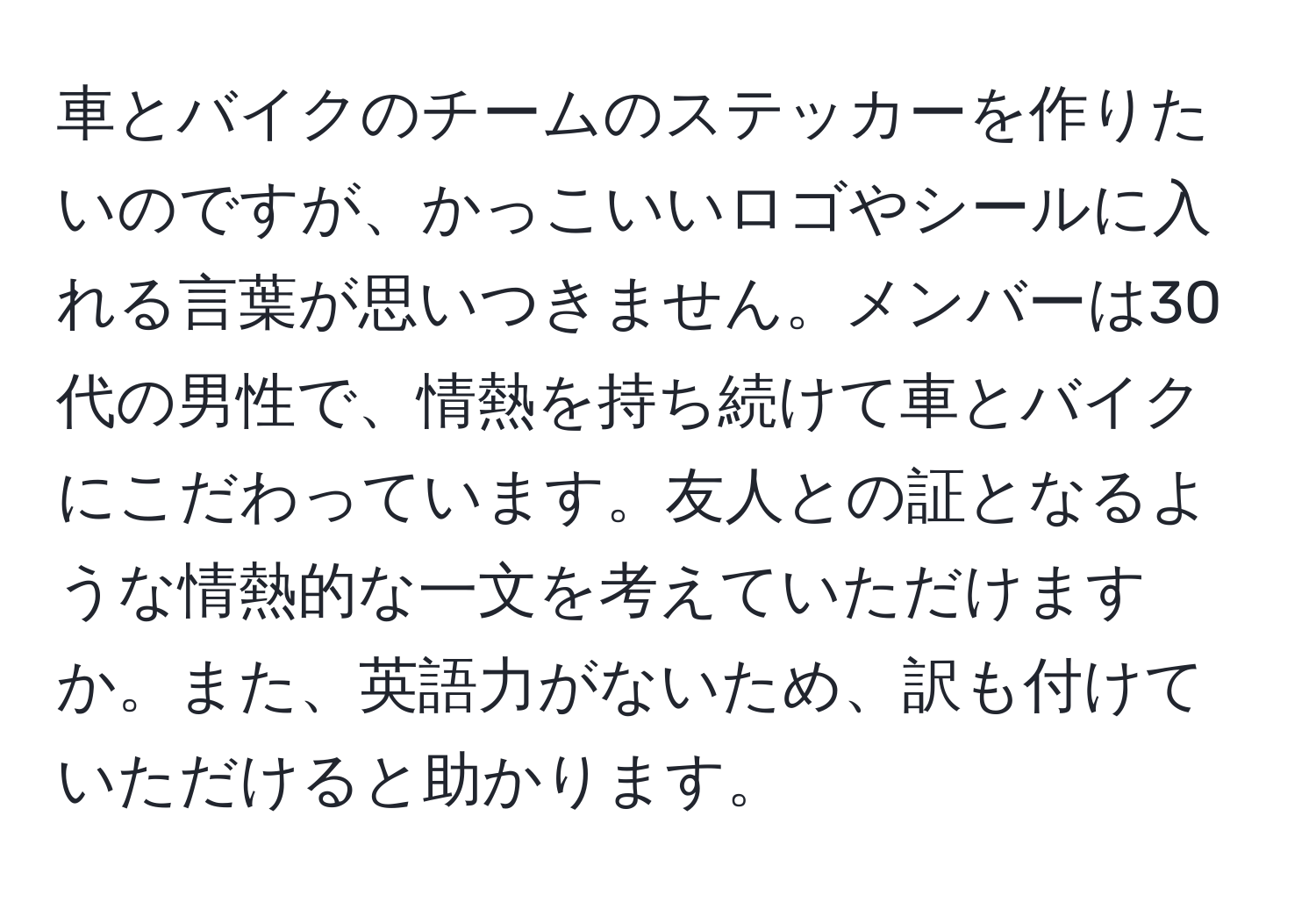 車とバイクのチームのステッカーを作りたいのですが、かっこいいロゴやシールに入れる言葉が思いつきません。メンバーは30代の男性で、情熱を持ち続けて車とバイクにこだわっています。友人との証となるような情熱的な一文を考えていただけますか。また、英語力がないため、訳も付けていただけると助かります。