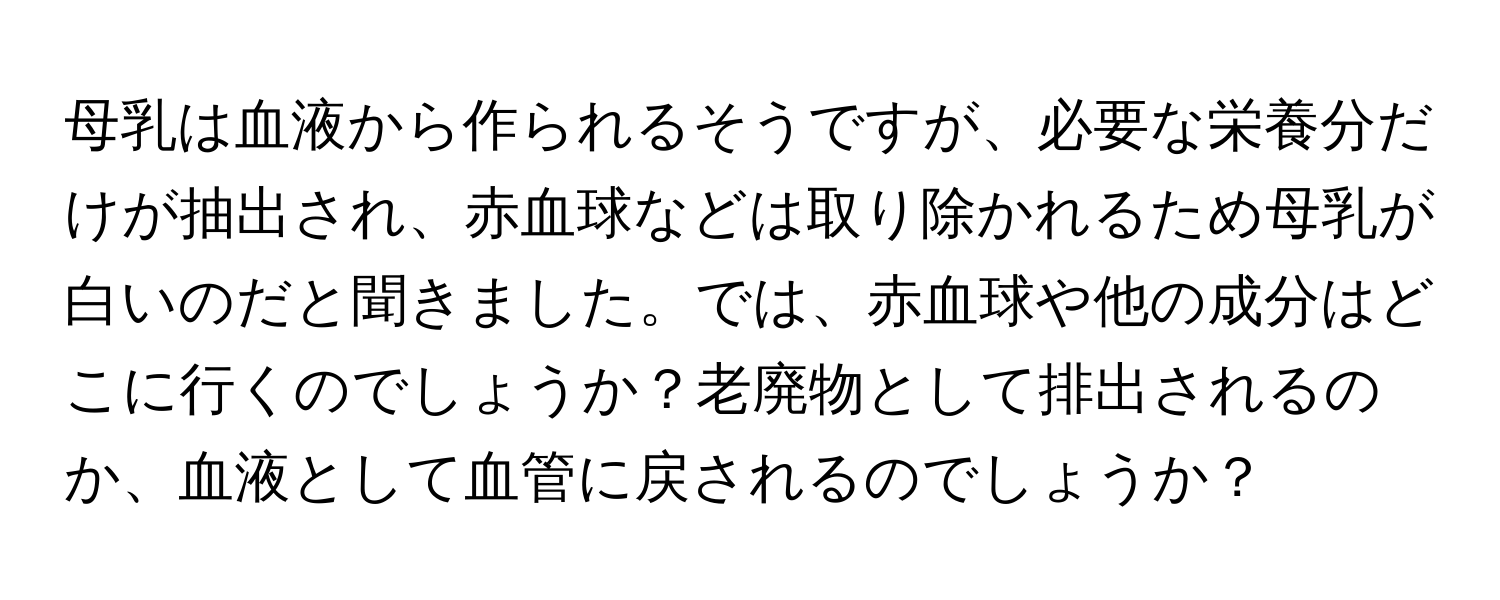 母乳は血液から作られるそうですが、必要な栄養分だけが抽出され、赤血球などは取り除かれるため母乳が白いのだと聞きました。では、赤血球や他の成分はどこに行くのでしょうか？老廃物として排出されるのか、血液として血管に戻されるのでしょうか？