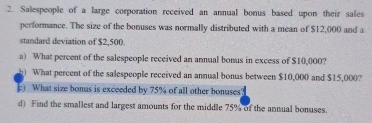 Salespeople of a large corporation received an annual bonus based upon their sales 
performance. The size of the bonuses was normally distributed with a mean of $12,000 and a 
standard deviation of $2,500. 
a) What percent of the salespeople received an annual bonus in excess of $10,000? 
h) What percent of the salespeople received an annual bonus between $10,000 and $15,000? 
c) What size bonus is exceeded by 75% of all other bonuses? 
d) Find the smallest and largest amounts for the middle 75% of the annual bonuses.