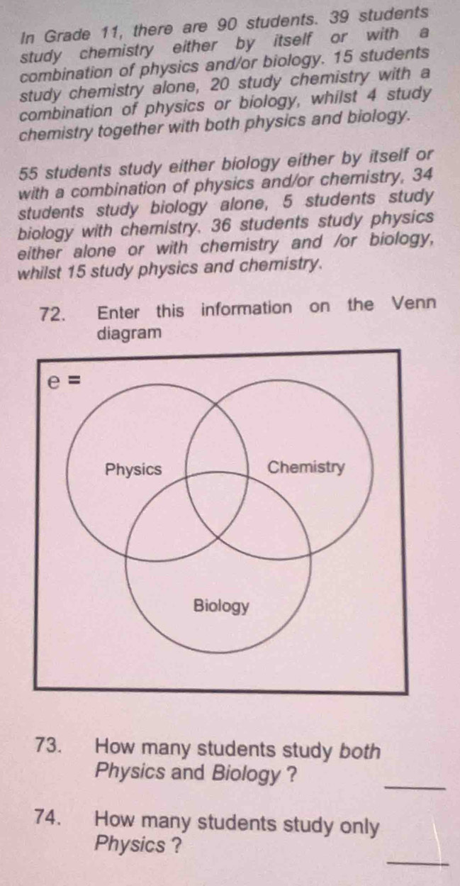 In Grade 11, there are 90 students. 39 students
study chemistry either by itself or with a
combination of physics and/or biology. 15 students
study chemistry alone, 20 study chemistry with a
combination of physics or biology, whilst 4 study
chemistry together with both physics and biology.
55 students study either biology either by itself or
with a combination of physics and/or chemistry, 34
students study biology alone, 5 students study
biology with chemistry. 36 students study physics
either alone or with chemistry and /or biology,
whilst 15 study physics and chemistry.
72. Enter this information on the Venn
diagram
73. How many students study both
Physics and Biology?
_
74. How many students study only
_
Physics ?