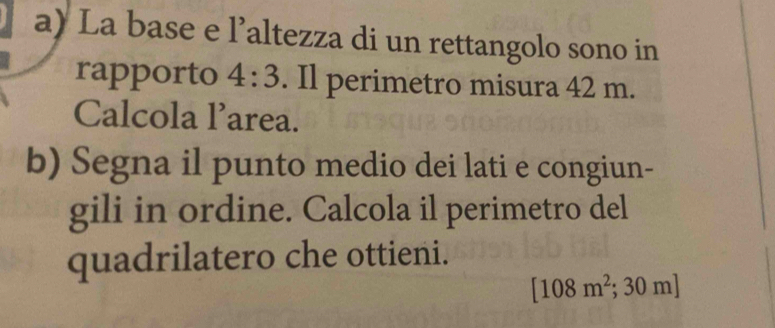 La base e l’altezza di un rettangolo sono in 
rapporto 4:3. Il perimetro misura 42 m. 
Calcola l’area. 
b) Segna il punto medio dei lati e congiun- 
gili in ordine. Calcola il perimetro del 
quadrilatero che ottieni.
[108m^2;30m]