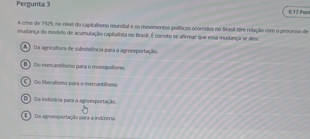 Pergunta 3 0,17 Pont
A crise de 1929, no nível do capitalismo mundial e os movimentos políticos ocorridos no Brasil têm relação com o processo de
mudança do modelo de acumulação capitalista no Brasil. É correto se afirmar que essa mudança se deu:
A ) Da agricultura de subsistência para a agroexportação.
B) Do mercantilismo para o monopolismo.
C Do liberalismo para o mercantilismo
D Da indústria para a agroexportação.
E Da agroexportação para a indústria