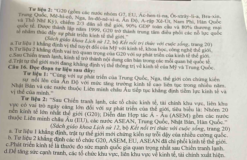 Từ liệu 2: “G20 (gồm các nước nhóm G7, EU, Ác-hen-ti-na, Ốt-xtrây-li-a, Bra-xin,
Trung Quốc, Mê-hi-cô, Nga, In-đô-nê-xi-a, An Độ, A-rập Xê-Út, Nam Phi, Hàn Quốc
và Thổ Nhĩ Kỳ), chiếm 2/3 dân số thể giới, 90% GDP toàn cầu và 80% thương mại
quốc tế. Được thành lập năm 1999, G20 trở thành trung tâm điều phối các nỗ lực quốc
tế nhằm thúc đẩy sự phát triển kinh tế thế giới.”
(Sách giáo khoa Lịch sử 12, bộ Kết nổi tri thức với cuộc sống, trang 20)
a.Tư liệu 1 khẳng định vị thế tuyệt đối của Mỹ với kinh tế, khoa học, công nghệ thế giới,
b.Tư liệu 2 khẳng định vai trò quan trọng của G20 với sự phát triển của kinh tế thế giới.
c.Sau Chiến tranh lạnh, kinh tế trở thành nội dung căn bản trong các mối quan hệ quốc tế.
d.Trật tự thế giới mới đang khẳng định vị thế thống trị về kinh tế của Mỹ và Trung Quốc.
Câu 16. Đọc đoạn tư liệu sau đây:
Từ liệu 1: “Cùng với sự phát triển của Trung Quốc, Nga, thế giới còn chứng kiến
sự nổi lên của Ấn Độ với mức tăng trưởng kinh tế cao liên tục trong nhiều năm.
Nhật Bản và các nước thuộc Liên minh châu Âu tiếp tục khảng định tiềm lực kinh tế và
vị thế của mình.”
Tư liệu 2: “Sau Chiến tranh lạnh, các tổ chức kinh tế, tài chính khu vực, liên khu
vực có vai trò ngày càng lớn đối với sự phát triển của thế giới, tiêu biểu là: Nhóm 20
nền kinh tế lớn nhất thế giới (G20); Diễn đàn Hợp tác Á - Âu (ASEM) gồm các nước
thuộc Liên minh châu Âu (EU), các nước ASEAN, Trung Quốc, Nhật Bản, Hàn Quốc.''
(Sách giáo khoa Lịch sử 12, bộ Kết nổi tri thức với cuộc sống, trang 20)
a. Tư liệu 1 khẳng định, trật tự thế giới mới chứng kiến sự trỗi dậy của nhiều cường quốc.
b. Tư liệu 2 khẳng định các tổ chức G20, ASEM, EU, ASEAN đã chi phối kinh tế thế giới.
c.Phát triển kinh tế là thước đo sức mạnh quốc gia quan trọng nhất sau Chiến tranh lạnh.
d.Để tăng sức cạnh tranh, các tổ chức khu vực, liên khu vực về kinh tế, tài chính xuất hiện.