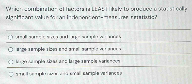 Which combination of factors is LEAST likely to produce a statistically
significant value for an independent-measures t statistic?
small sample sizes and large sample variances
large sample sizes and small sample variances
large sample sizes and large sample variances
small sample sizes and small sample variances