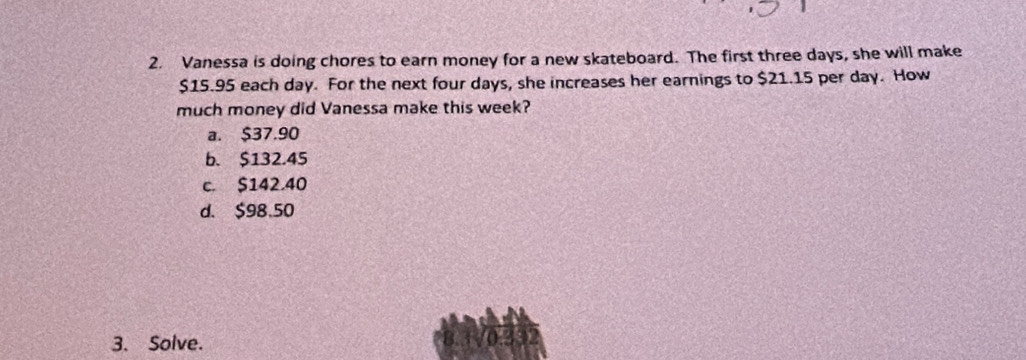 Vanessa is doing chores to earn money for a new skateboard. The first three days, she will make
$15.95 each day. For the next four days, she increases her earnings to $21.15 per day. How
much money did Vanessa make this week?
a. $37.90
b. $132.45
c. $142.40
d. $98.50
3. Solve.