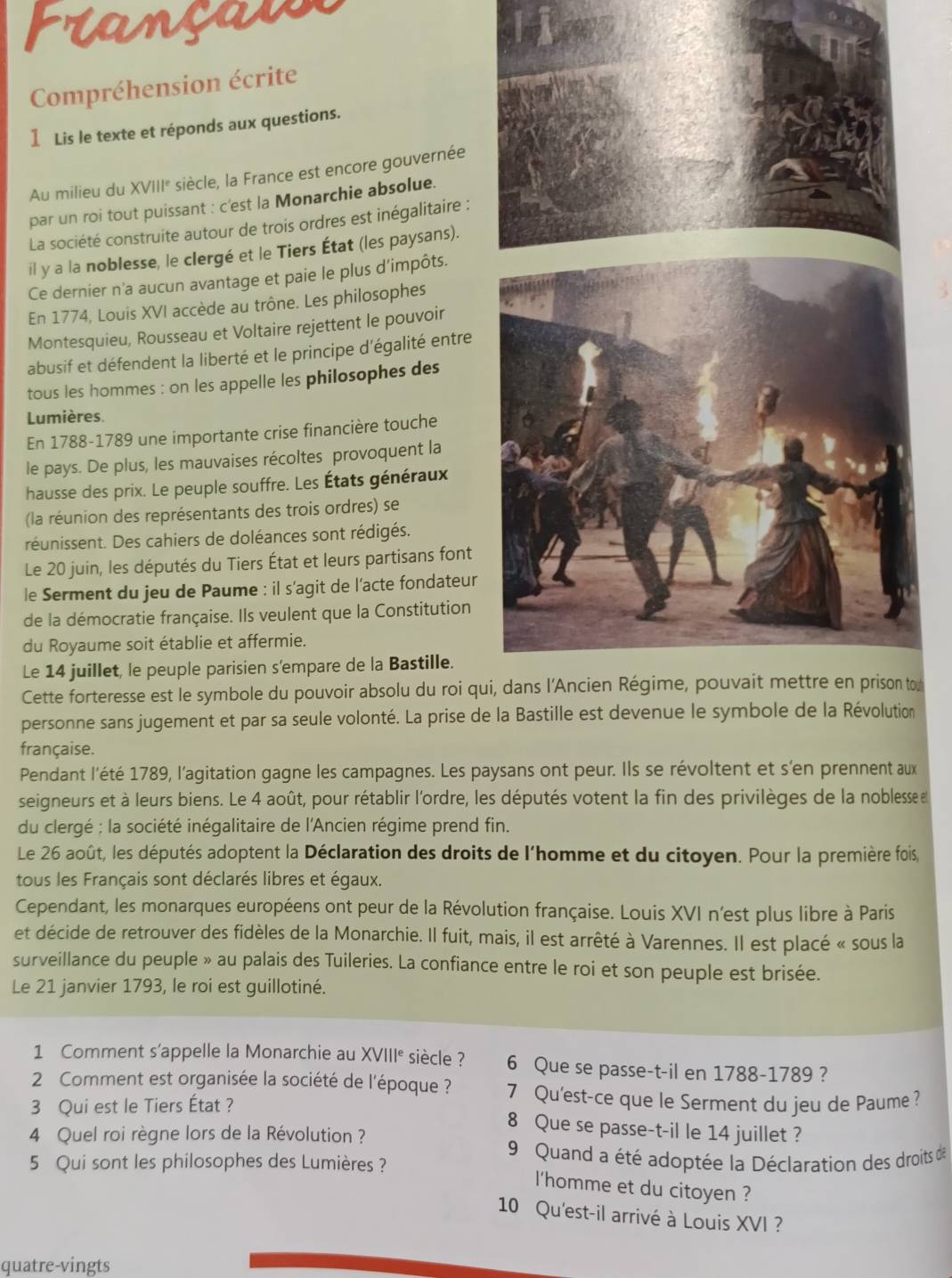 Prançaise
Compréhension écrite
1Lis le texte et réponds aux questions.
Au milieu du XVIII° siècle, la France est encore gouvernée
par un roi tout puissant : c'est la Monarchie absolue.
La société construite autour de trois ordres est inégalitaire :
il y a la noblesse, le clergé et le Tiers État (les paysans).
Ce dernier n'a aucun avantage et paie le plus d'impôts.
En 1774, Louis XVI accède au trône. Les philosophes
Montesquieu, Rousseau et Voltaire rejettent le pouvoir
abusif et défendent la liberté et le principe d'égalité entre
tous les hommes : on les appelle les philosophes des
Lumières.
En 1788-1789 une importante crise financière touche
le pays. De plus, les mauvaises récoltes provoquent la
hausse des prix. Le peuple souffre. Les États généraux
(la réunion des représentants des trois ordres) se
réunissent. Des cahiers de doléances sont rédigés.
Le 20 juin, les députés du Tiers État et leurs partisans font
le Serment du jeu de Paume : il s'agit de l'acte fondateur
de la démocratie française. Ils veulent que la Constitution
du Royaume soit établie et affermie.
Le 14 juillet, le peuple parisien s’empare de la Bastille.
Cette forteresse est le symbole du pouvoir absolu du roi quo
personne sans jugement et par sa seule volonté. La prise de
française.
Pendant l'été 1789, l'agitation gagne les campagnes. Les paysans ont peur. Ils se révoltent et s'en prennent aux
seigneurs et à leurs biens. Le 4 août, pour rétablir l'ordre, les députés votent la fin des privilèges de la noblesse e
du clergé : la société inégalitaire de l'Ancien régime prend fin.
Le 26 août, les députés adoptent la Déclaration des droits de l'homme et du citoyen. Pour la première fois,
tous les Français sont déclarés libres et égaux.
Cependant, les monarques européens ont peur de la Révolution française. Louis XVI n’est plus libre à Paris
et décide de retrouver des fidèles de la Monarchie. Il fuit, mais, il est arrêté à Varennes. Il est placé « sous la
surveillance du peuple » au palais des Tuileries. La confiance entre le roi et son peuple est brisée.
Le 21 janvier 1793, le roi est guillotiné.
1 Comment s'appelle la Monarchie au XVIII° siècle ? 6 Que se passe-t-il en 1788-1789 ?
2 Comment est organisée la société de l'époque ? 7 Qu'est-ce que le Serment du jeu de Paume ?
3 Qui est le Tiers État ?
8 Que se passe-t-il le 14 juillet ?
4 Quel roi règne lors de la Révolution ?
9 Quand a été adoptée la Déclaration des droits de
5 Qui sont les philosophes des Lumières ?
l'homme et du citoyen ?
10 Qu'est-il arrivé à Louis XVI ?
quatre-vingts