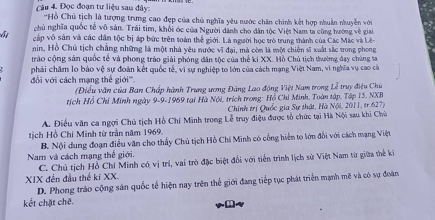 Đọc đoạn tư liệu sau đây:
“Hồ Chủ tịch là tượng trưng cao đẹp của chủ nghĩa yêu nước chân chính kết hợp nhuần nhuyễn với
chủ nghĩa quốc tế vô sản. Trái tim, khối óc của Người dành cho dân tộc Việt Nam ta cũng hướng về giai
ỗi cấp vô sản và các dân tộc bị áp bức trên toàn thế giới. Là người học trò trung thành của Các Mác và Lê-
nin, Hồ Chủ tịch chẳng những là một nhà yêu nước vĩ đại, mà còn là một chiến sĩ xuất sắc trong phong
trào cộng sản quốc tế và phong trào giải phóng dân tộc của thế kỉ XX. Hồ Chủ tịch thường dạy chúng ta
phải chăm lo bảo vệ sự đoàn kết quốc tế, vì sự nghiệp to lớn của cách mạng Việt Nam, vì nghĩa vụ cao cả
đối với cách mạng thế giới'.
(Điếu văn của Ban Chấp hành Trung ương Đảng Lao động Việt Nam trong Lễ truy điệu Chủ
tịch Hồ Chí Minh ngày 9-9-1969 tại Hà Nội, trích trong: Hồ Chí Minh, Toàn tập, Tập 15, NXB
Chính trị Quốc gia Sự thật, Hà Nội, 2011, tr.627)
A. Điếu văn ca ngợi Chủ tịch Hồ Chí Minh trong Lễ truy điệu được tổ chức tại Hà Nội sau khi Chủ
tịch Hồ Chí Minh từ trần năm 1969.
B. Nội dung đoạn điểu văn cho thấy Chủ tịch Hồ Chí Minh có cống hiến to lớn đối với cách mạng Việt
Nam và cách mạng thế giới.
C. Chủ tịch Hồ Chí Minh có vị trí, vai trò đặc biệt đối với tiến trình lịch sử Việt Nam từ giữa thế ki
XIX đến đầu thế kỉ XX.
D. Phong trào cộng sản quốc tế hiện nay trên thế giới đang tiếp tục phát triển mạnh mẽ và có sự đoàn
kết chặt chẽ.