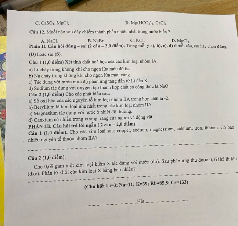 C. CaSO_4,MgCl_2. D. Mg(HCO_3)_2,CaCl_2.
ap  Câu 12. Muối nào sau đây chiếm thành phần nhiều nhất trong nước biển ?
A. NaCl. B. NaBr. C. KCl. D. MgCl_2.
Phần II. Câu hỏi đúng - sai (2 câu - 2,0 điễm). Trong mỗi ý a), b), c), d) ở mỗi câu, em hãy chọn đúng
(Đ) hoặc sai (S).
Câu 1 (1,0 điểm) Xét tính chất hoá học của các kim loại nhóm IA.
a) Li cháy trong không khí cho ngọn lửa màu đỏ tía.
b) Na cháy trong không khí cho ngọn lửa màu vàng.
c) Tác dụng với nước mức độ phản ứng tăng dần từ Li đến K.
d) Sodium tác dụng với oxygen tạo thành hợp chất có công thức là NaO.
Câu 2 (1,0 điểm) Cho các phát biểu sau:
a) Số oxi hóa của các nguyên tố kim loại nhóm IIA trong hợp chất là -2.
b) Beryllium là kim loại nhẹ nhất trong các kim loại nhóm IIA.
c) Magnesium tác dụng với nước ở nhiệt độ thường.
d) Canxium có nhiều trong xương, răng của người và động vật
PHÀN III. Câu hỏi trả lời ngắn ( 2 câu - 2,0 điểm).
Câu 1 (1,0 điểm). Cho các kim loại sau: copper, sodium, magnessium, calcium, iron, lithium. Có bao
nhiêu nguyên tổ thuộc nhóm IIA?
Câu 2 (1,0 điễm).
Cho 0,69 gam một kim loại kiềm X tác dụng với nước (dư). Sau phản ứng thu được 0,37185 lít khí
(dkc). Phân tử khối của kim loại X bằng bao nhiêu?
(Cho biết Li=3;Na=11;K=39;Rb=85,5;Cs=133)
,Hết.