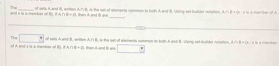 The _of sets A and B, written A∩ B , is the set of elements common to both A and B. Using set-builder notation, A∩ B= x:x is a member of A 
and x is a member of B . If A∩ B=varnothing , then A and B are 
_ 
The Y of sets A and B, written A∩ B , is the set of elements common to both A and B. Using set-builder notation, A∩ B= x:x is a member 
of A and x is a member of B. If A∩ B=varnothing , then A and B are